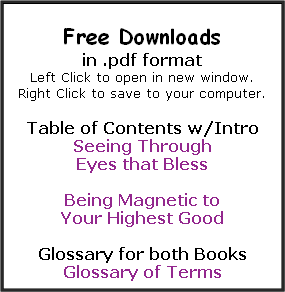 
Free Downloads 
in .pdf format 
Left Click to open in new window. 
Right Click to save to your computer. 

Table of Contents w/Intro 
Seeing Through 
Eyes that Bless  

Being Magnetic to 
Your Highest Good

Glossary for both Books
Glossary of Terms